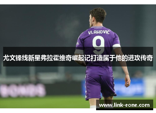 尤文锋线新星弗拉霍维奇崛起记打造属于他的进攻传奇
