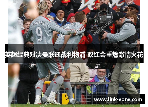 英超经典对决曼联迎战利物浦 双红会重燃激情火花