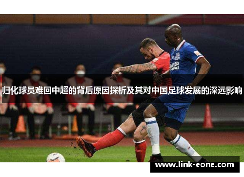 归化球员难回中超的背后原因探析及其对中国足球发展的深远影响